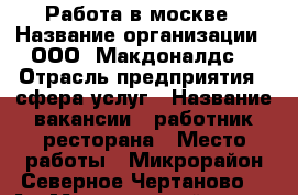 Работа в москве › Название организации ­ ООО “Макдоналдс“ › Отрасль предприятия ­ сфера услуг › Название вакансии ­ работник ресторана › Место работы ­ Микрорайон Северное Чертаново, 1 А › Минимальный оклад ­ 10 000 › Максимальный оклад ­ 25 000 › Процент ­ 20 › База расчета процента ­ сумма часов за прошедшие 3 мес › Возраст от ­ 16 - Московская обл., Москва г. Работа » Вакансии   . Московская обл.,Москва г.